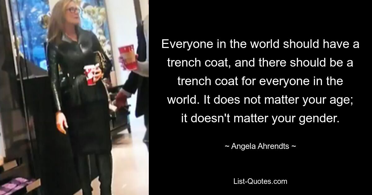 Everyone in the world should have a trench coat, and there should be a trench coat for everyone in the world. It does not matter your age; it doesn't matter your gender. — © Angela Ahrendts