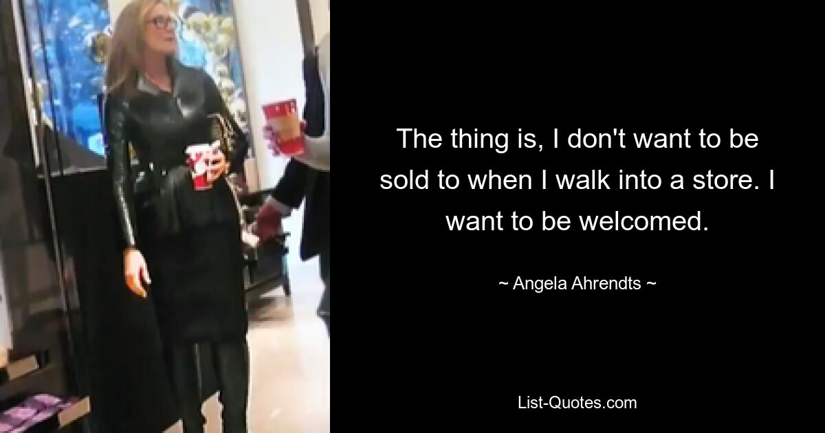 The thing is, I don't want to be sold to when I walk into a store. I want to be welcomed. — © Angela Ahrendts