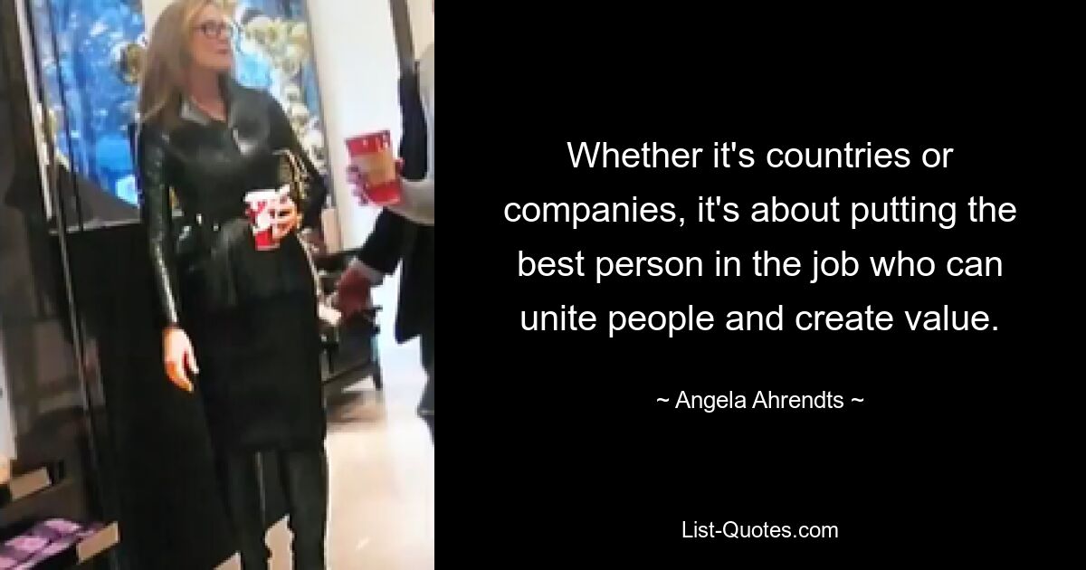 Whether it's countries or companies, it's about putting the best person in the job who can unite people and create value. — © Angela Ahrendts