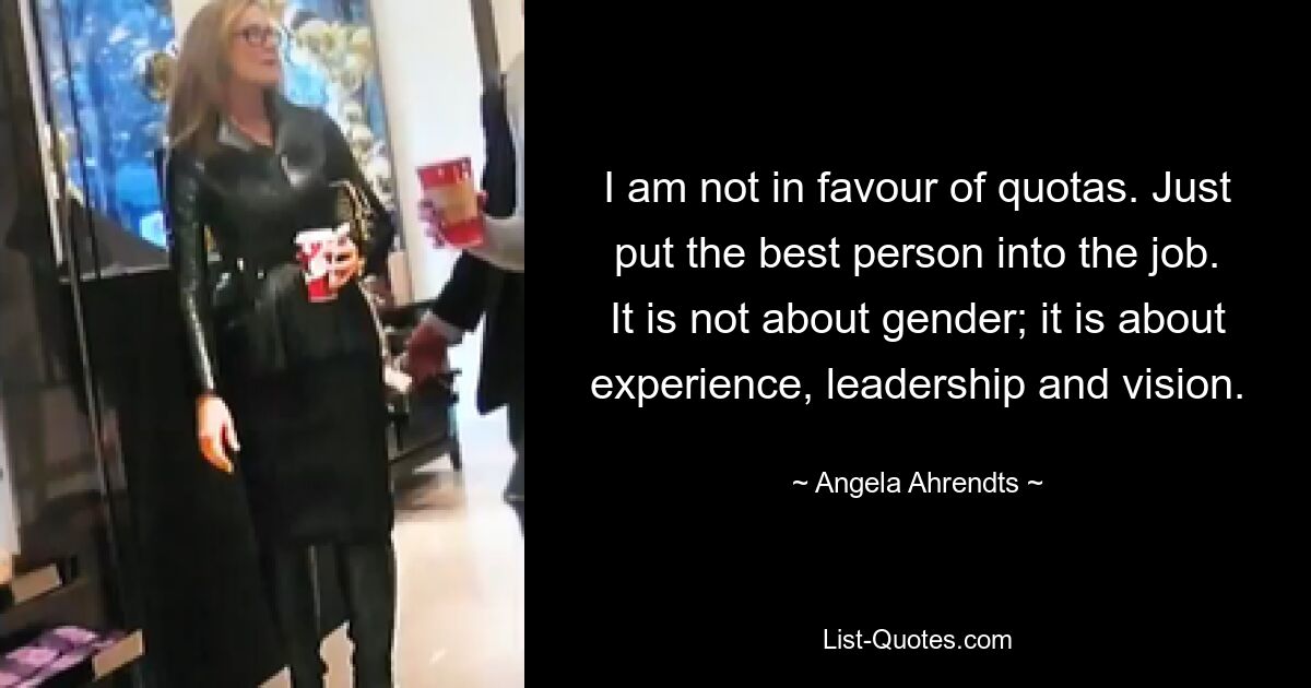 I am not in favour of quotas. Just put the best person into the job. It is not about gender; it is about experience, leadership and vision. — © Angela Ahrendts