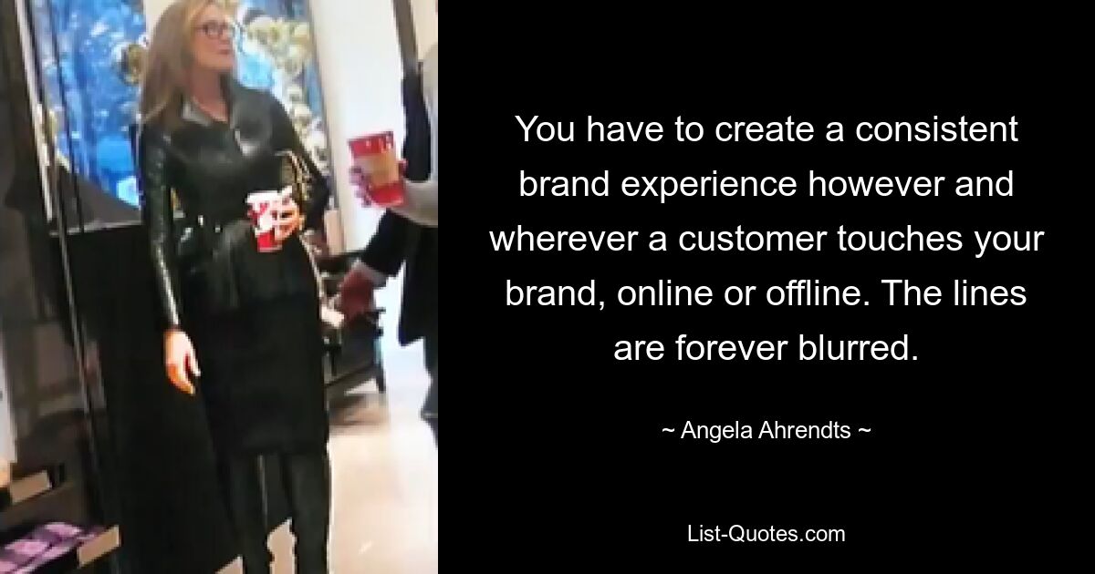 You have to create a consistent brand experience however and wherever a customer touches your brand, online or offline. The lines are forever blurred. — © Angela Ahrendts