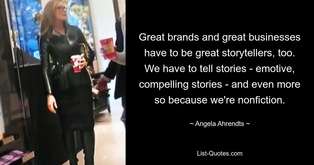 Great brands and great businesses have to be great storytellers, too. We have to tell stories - emotive, compelling stories - and even more so because we're nonfiction. — © Angela Ahrendts