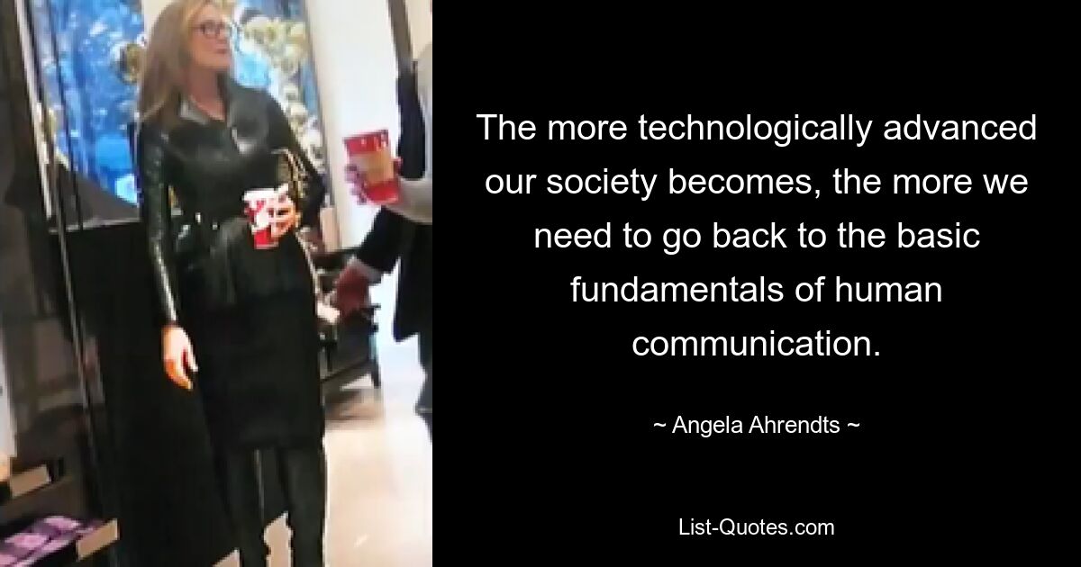 The more technologically advanced our society becomes, the more we need to go back to the basic fundamentals of human communication. — © Angela Ahrendts