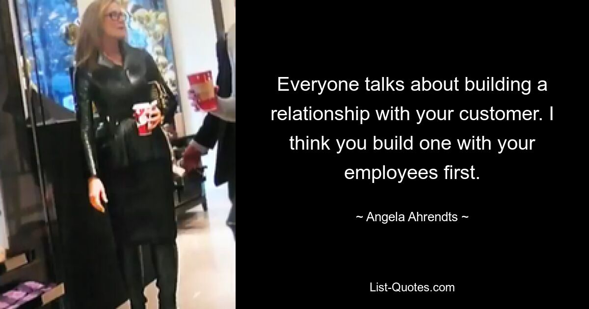 Everyone talks about building a relationship with your customer. I think you build one with your employees first. — © Angela Ahrendts