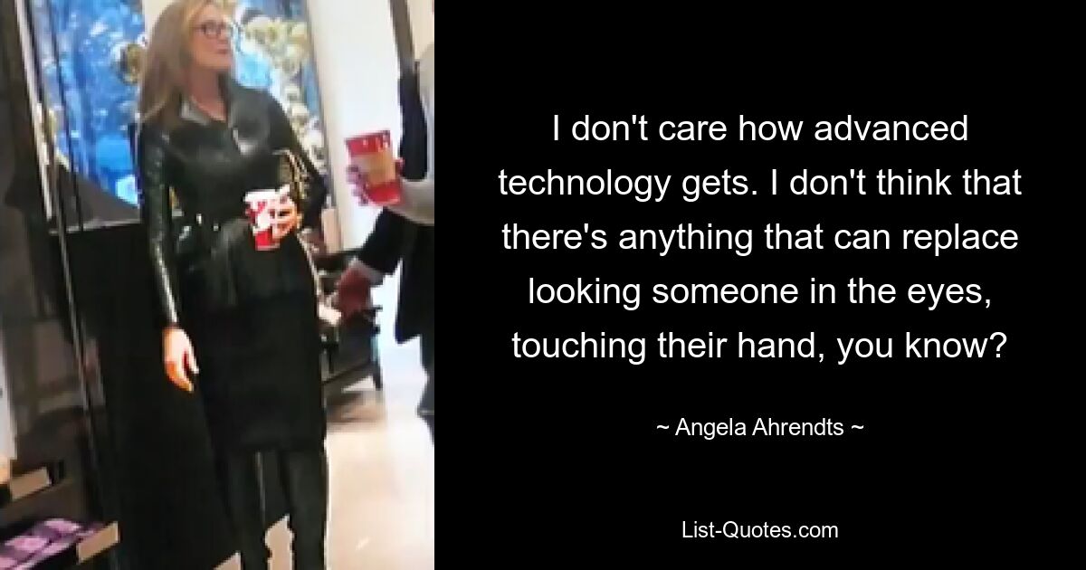 I don't care how advanced technology gets. I don't think that there's anything that can replace looking someone in the eyes, touching their hand, you know? — © Angela Ahrendts