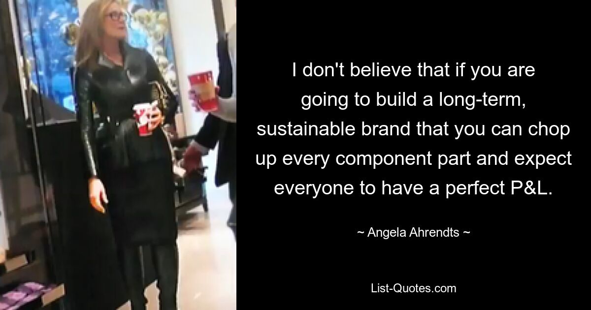 I don't believe that if you are going to build a long-term, sustainable brand that you can chop up every component part and expect everyone to have a perfect P&L. — © Angela Ahrendts