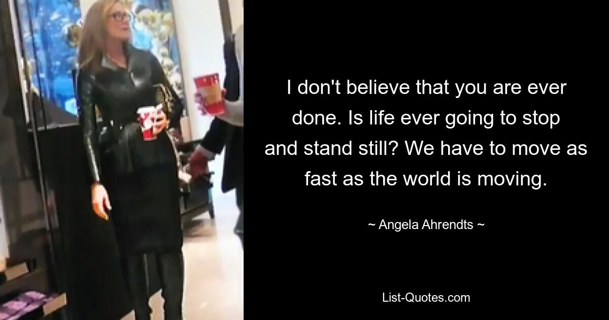 I don't believe that you are ever done. Is life ever going to stop and stand still? We have to move as fast as the world is moving. — © Angela Ahrendts