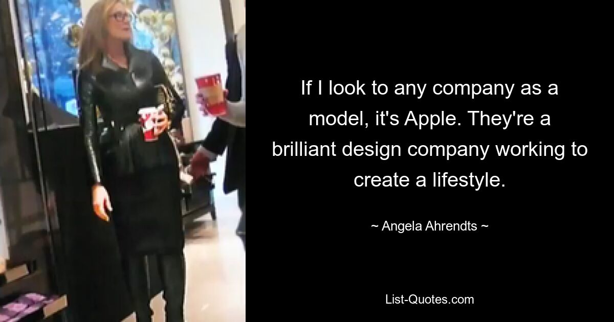 If I look to any company as a model, it's Apple. They're a brilliant design company working to create a lifestyle. — © Angela Ahrendts