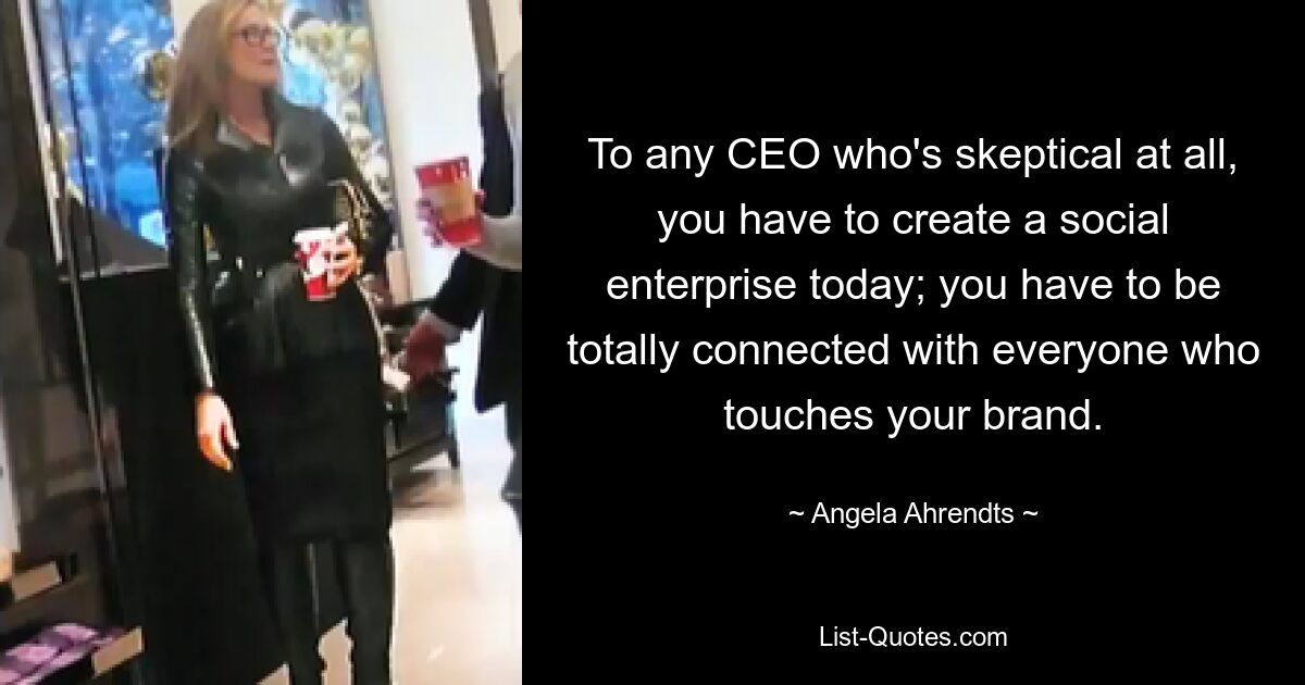 To any CEO who's skeptical at all, you have to create a social enterprise today; you have to be totally connected with everyone who touches your brand. — © Angela Ahrendts