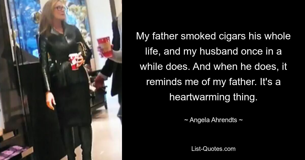 My father smoked cigars his whole life, and my husband once in a while does. And when he does, it reminds me of my father. It's a heartwarming thing. — © Angela Ahrendts