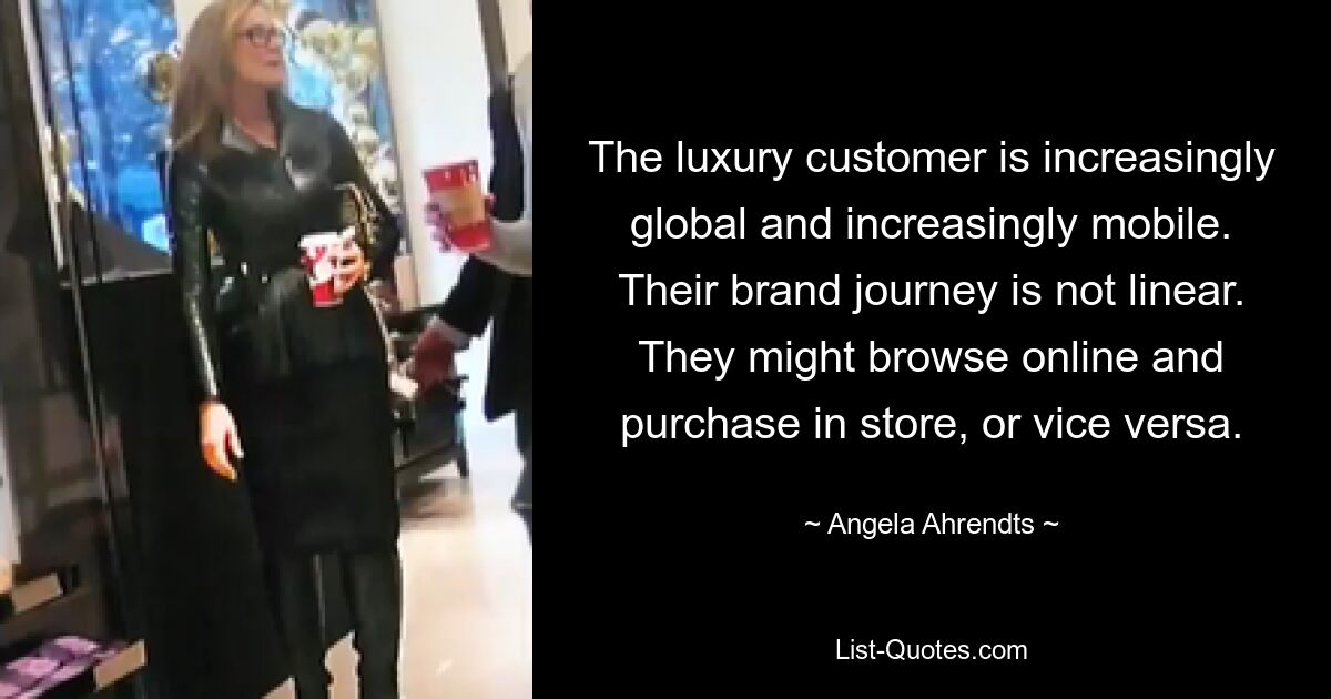 The luxury customer is increasingly global and increasingly mobile. Their brand journey is not linear. They might browse online and purchase in store, or vice versa. — © Angela Ahrendts