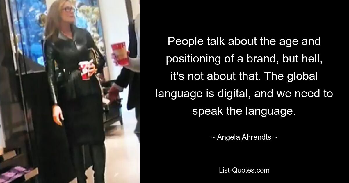 People talk about the age and positioning of a brand, but hell, it's not about that. The global language is digital, and we need to speak the language. — © Angela Ahrendts