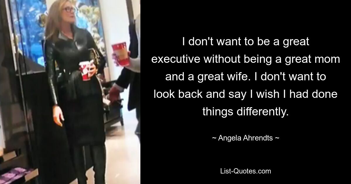 I don't want to be a great executive without being a great mom and a great wife. I don't want to look back and say I wish I had done things differently. — © Angela Ahrendts