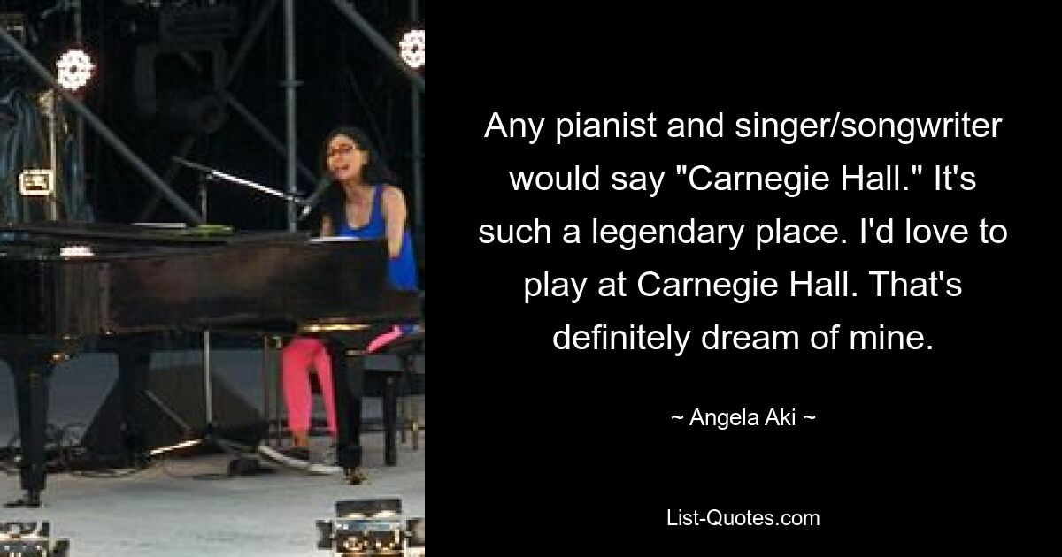 Any pianist and singer/songwriter would say "Carnegie Hall." It's such a legendary place. I'd love to play at Carnegie Hall. That's definitely dream of mine. — © Angela Aki