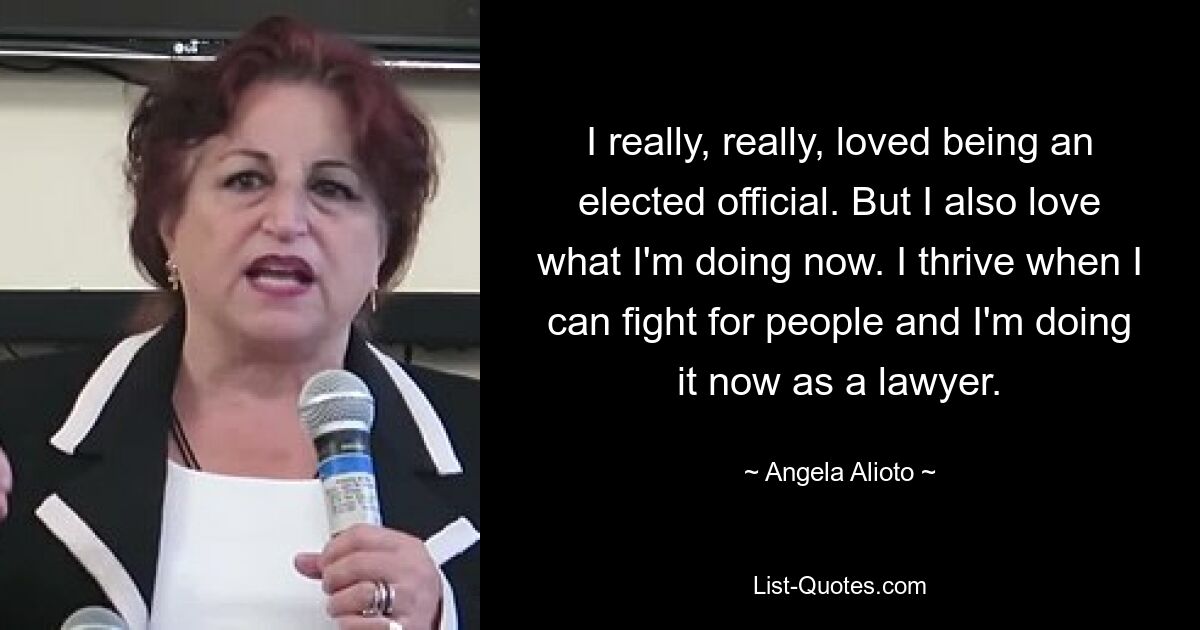 I really, really, loved being an elected official. But I also love what I'm doing now. I thrive when I can fight for people and I'm doing it now as a lawyer. — © Angela Alioto