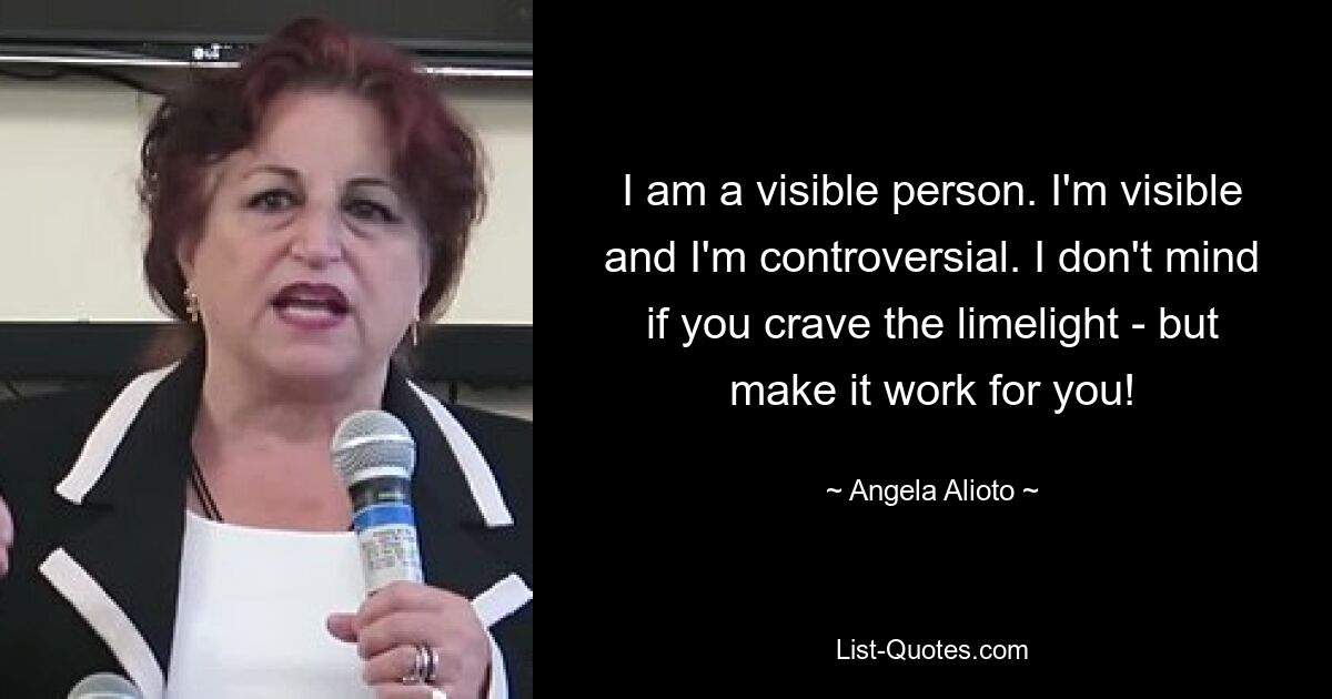 I am a visible person. I'm visible and I'm controversial. I don't mind if you crave the limelight - but make it work for you! — © Angela Alioto