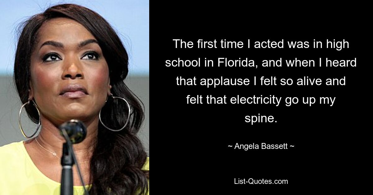 The first time I acted was in high school in Florida, and when I heard that applause I felt so alive and felt that electricity go up my spine. — © Angela Bassett