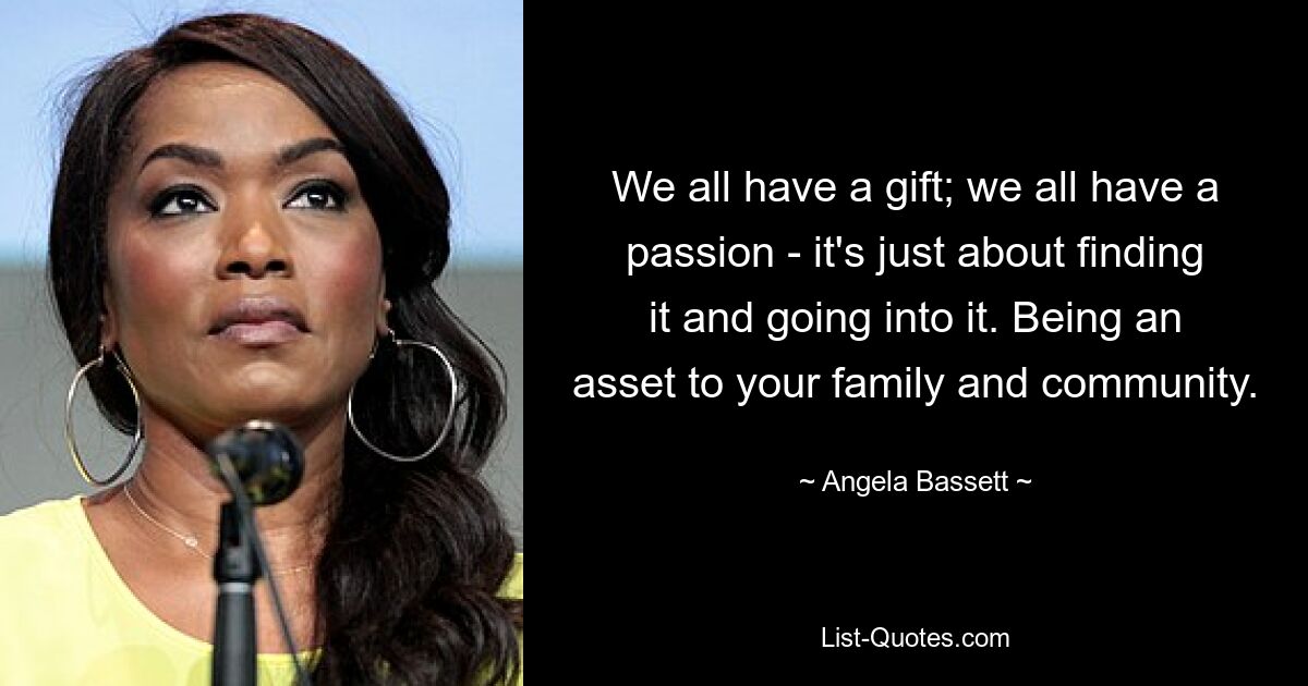 We all have a gift; we all have a passion - it's just about finding it and going into it. Being an asset to your family and community. — © Angela Bassett