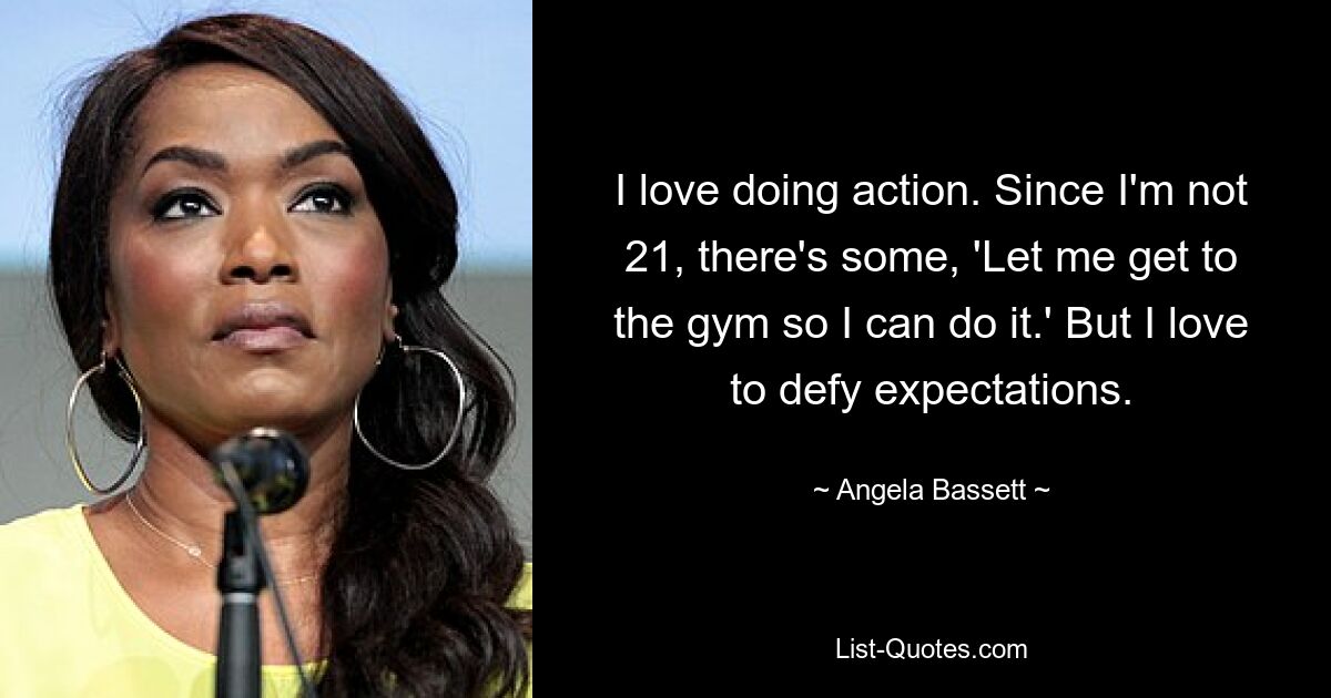 I love doing action. Since I'm not 21, there's some, 'Let me get to the gym so I can do it.' But I love to defy expectations. — © Angela Bassett