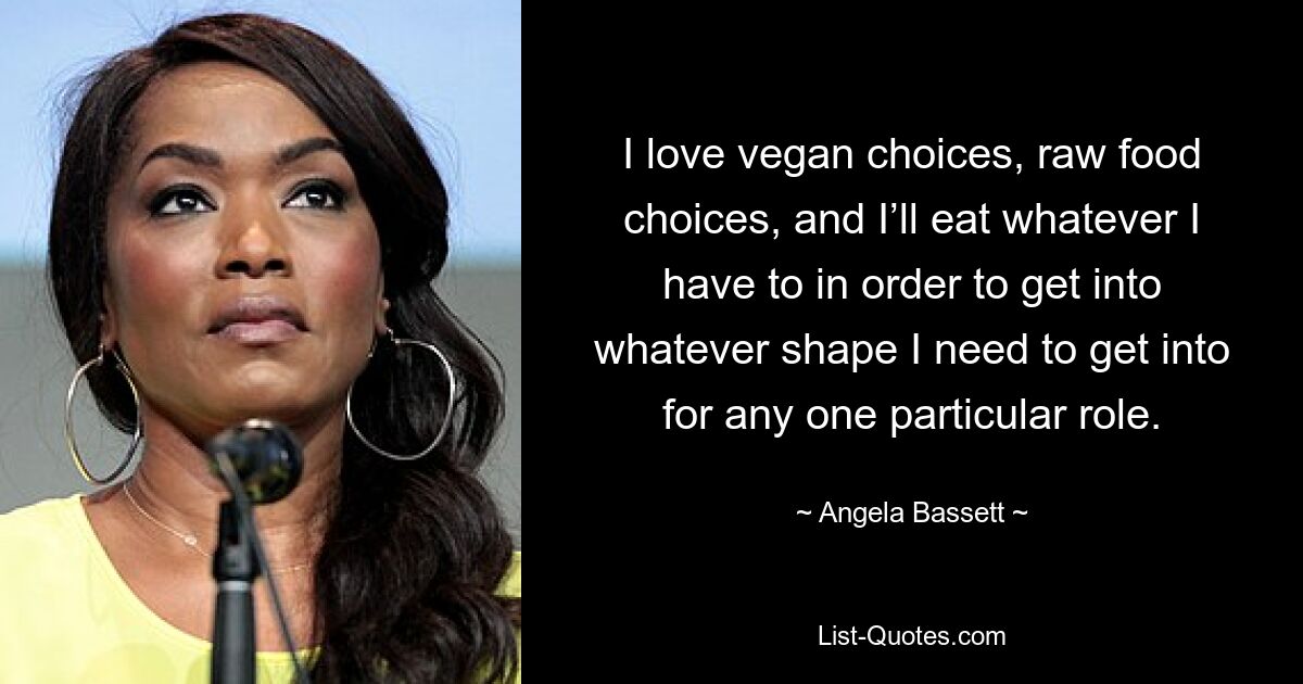 I love vegan choices, raw food choices, and I’ll eat whatever I have to in order to get into whatever shape I need to get into for any one particular role. — © Angela Bassett