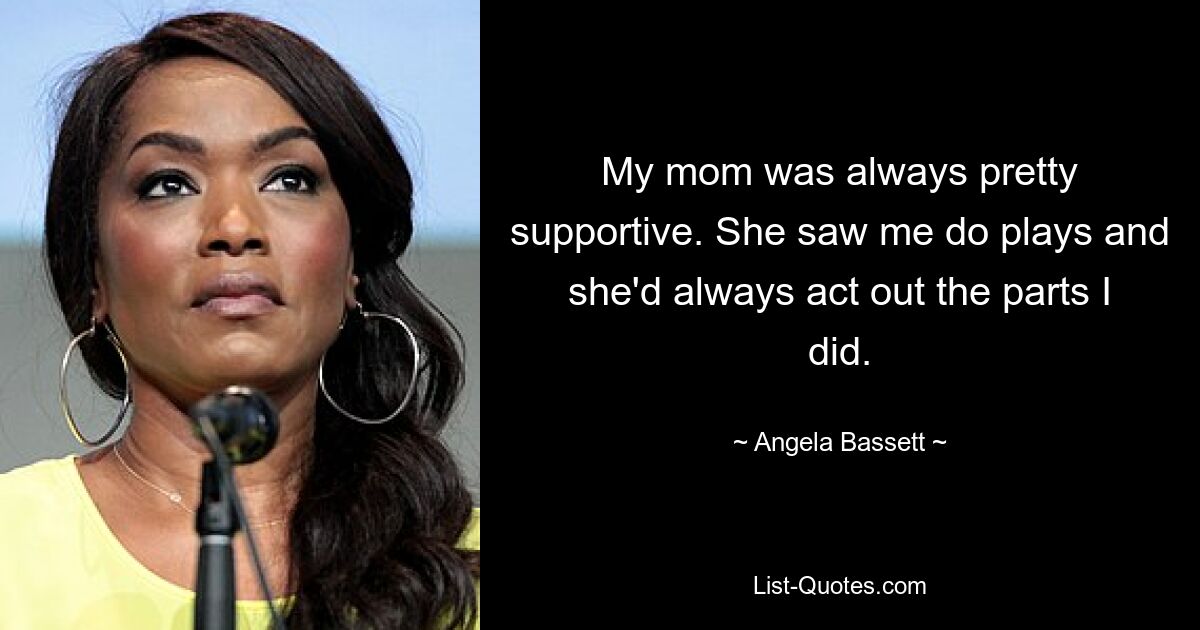 My mom was always pretty supportive. She saw me do plays and she'd always act out the parts I did. — © Angela Bassett