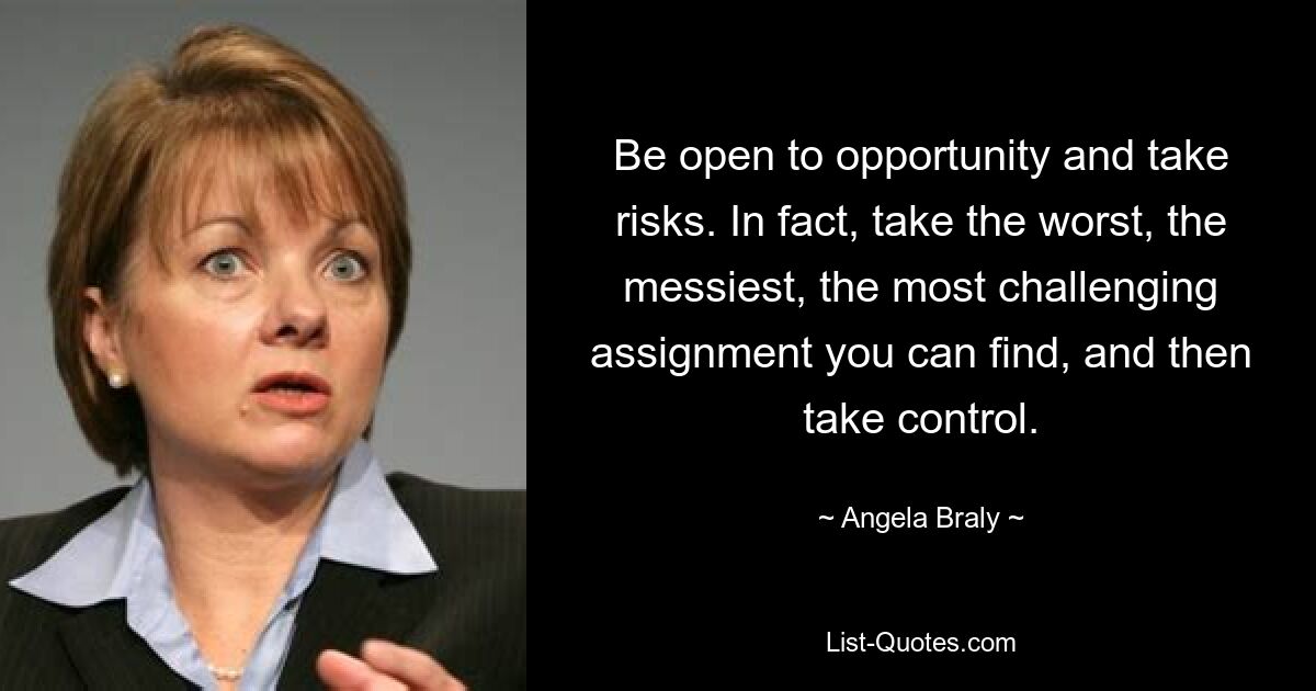 Be open to opportunity and take risks. In fact, take the worst, the messiest, the most challenging assignment you can find, and then take control. — © Angela Braly