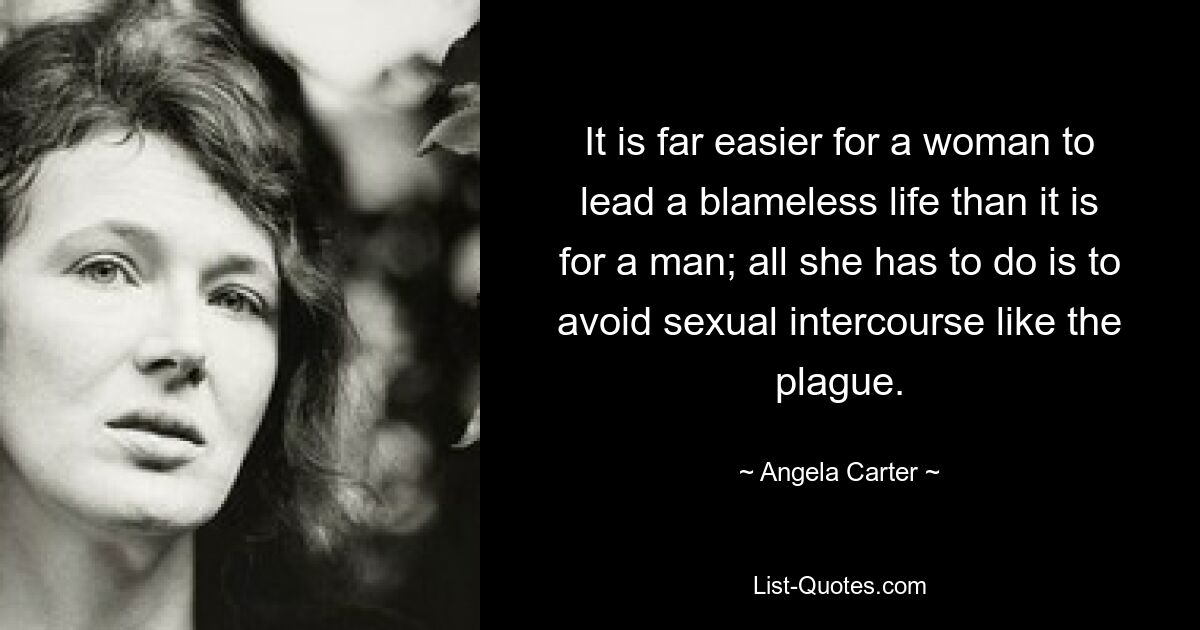 It is far easier for a woman to lead a blameless life than it is for a man; all she has to do is to avoid sexual intercourse like the plague. — © Angela Carter