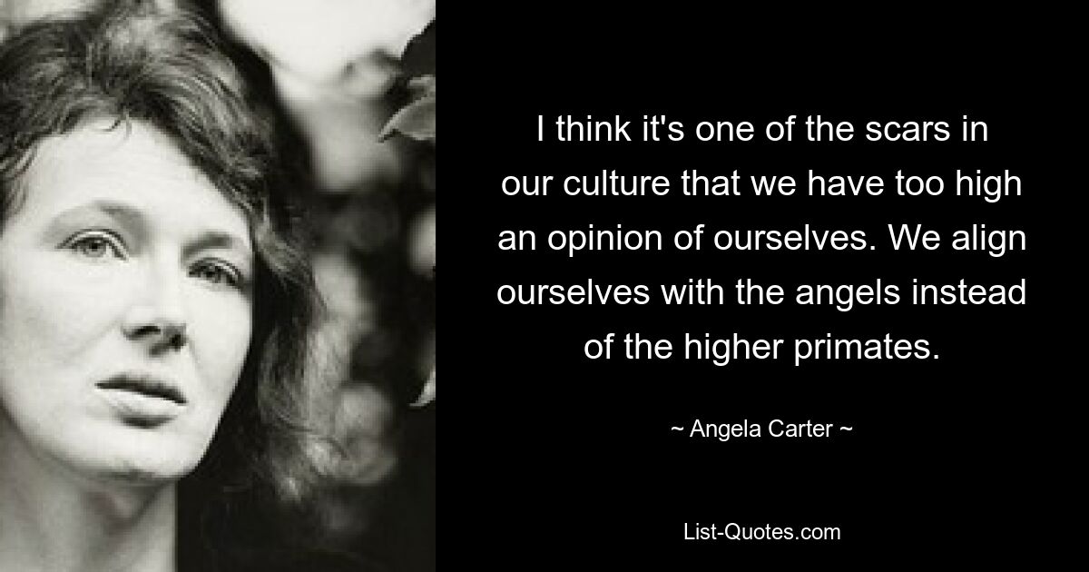 I think it's one of the scars in our culture that we have too high an opinion of ourselves. We align ourselves with the angels instead of the higher primates. — © Angela Carter