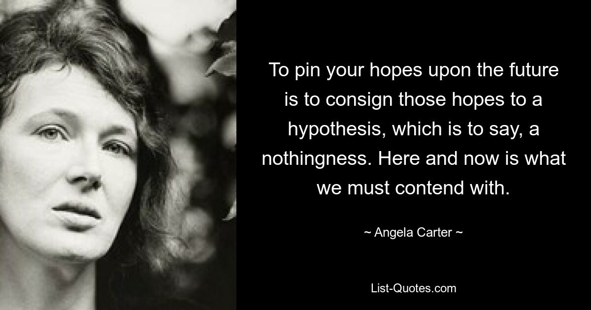 To pin your hopes upon the future is to consign those hopes to a hypothesis, which is to say, a nothingness. Here and now is what we must contend with. — © Angela Carter