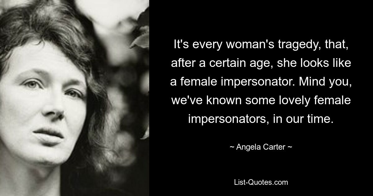 It's every woman's tragedy, that, after a certain age, she looks like a female impersonator. Mind you, we've known some lovely female impersonators, in our time. — © Angela Carter