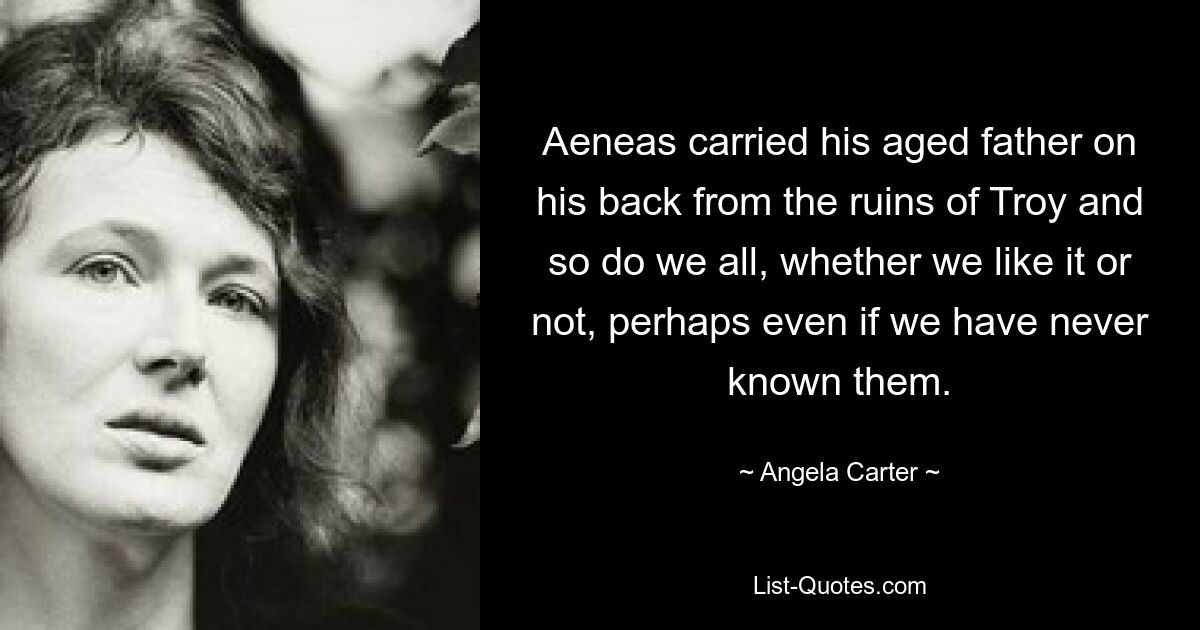 Aeneas carried his aged father on his back from the ruins of Troy and so do we all, whether we like it or not, perhaps even if we have never known them. — © Angela Carter