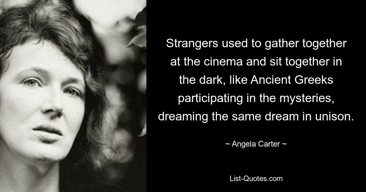 Strangers used to gather together at the cinema and sit together in the dark, like Ancient Greeks participating in the mysteries, dreaming the same dream in unison. — © Angela Carter