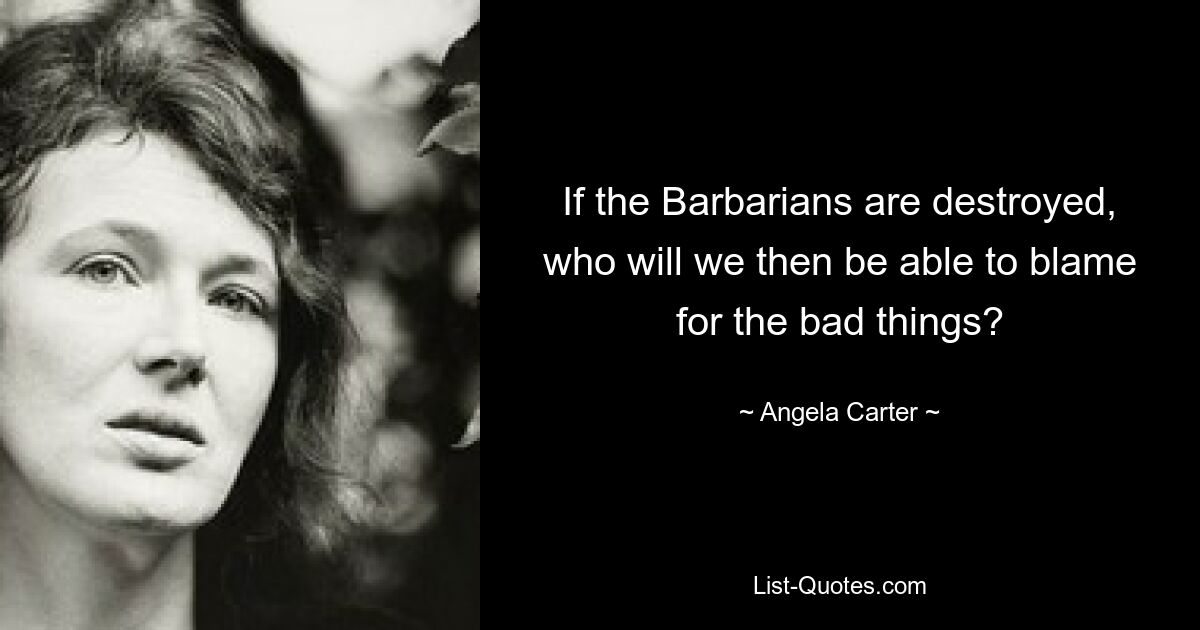 If the Barbarians are destroyed, who will we then be able to blame for the bad things? — © Angela Carter