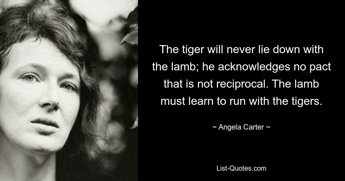 The tiger will never lie down with the lamb; he acknowledges no pact that is not reciprocal. The lamb must learn to run with the tigers. — © Angela Carter