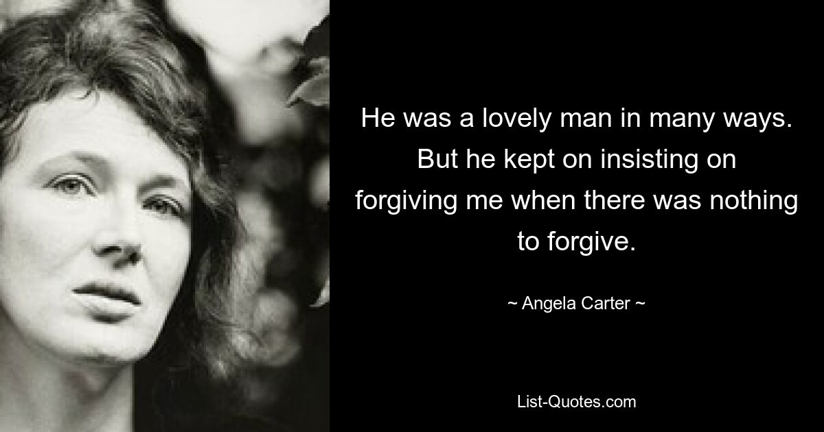 He was a lovely man in many ways. But he kept on insisting on forgiving me when there was nothing to forgive. — © Angela Carter