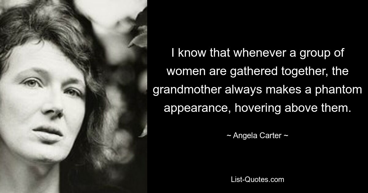 I know that whenever a group of women are gathered together, the grandmother always makes a phantom appearance, hovering above them. — © Angela Carter