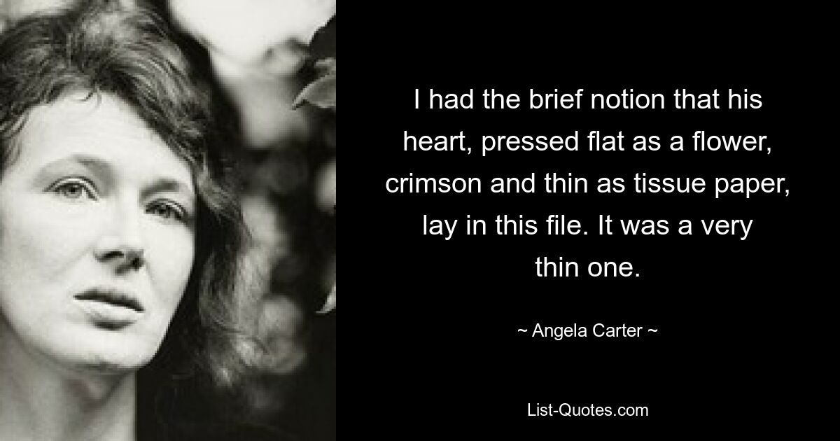 I had the brief notion that his heart, pressed flat as a flower, crimson and thin as tissue paper, lay in this file. It was a very thin one. — © Angela Carter