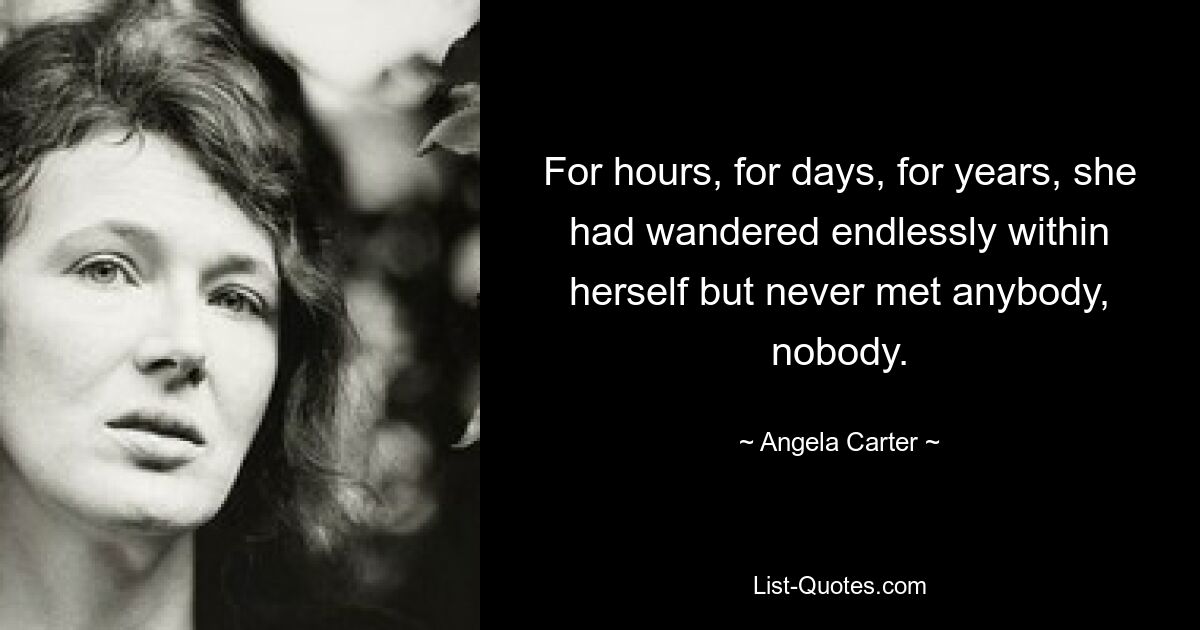 For hours, for days, for years, she had wandered endlessly within herself but never met anybody, nobody. — © Angela Carter