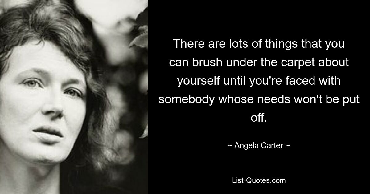 There are lots of things that you can brush under the carpet about yourself until you're faced with somebody whose needs won't be put off. — © Angela Carter