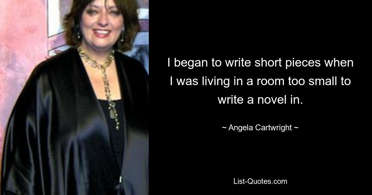 I began to write short pieces when I was living in a room too small to write a novel in. — © Angela Cartwright