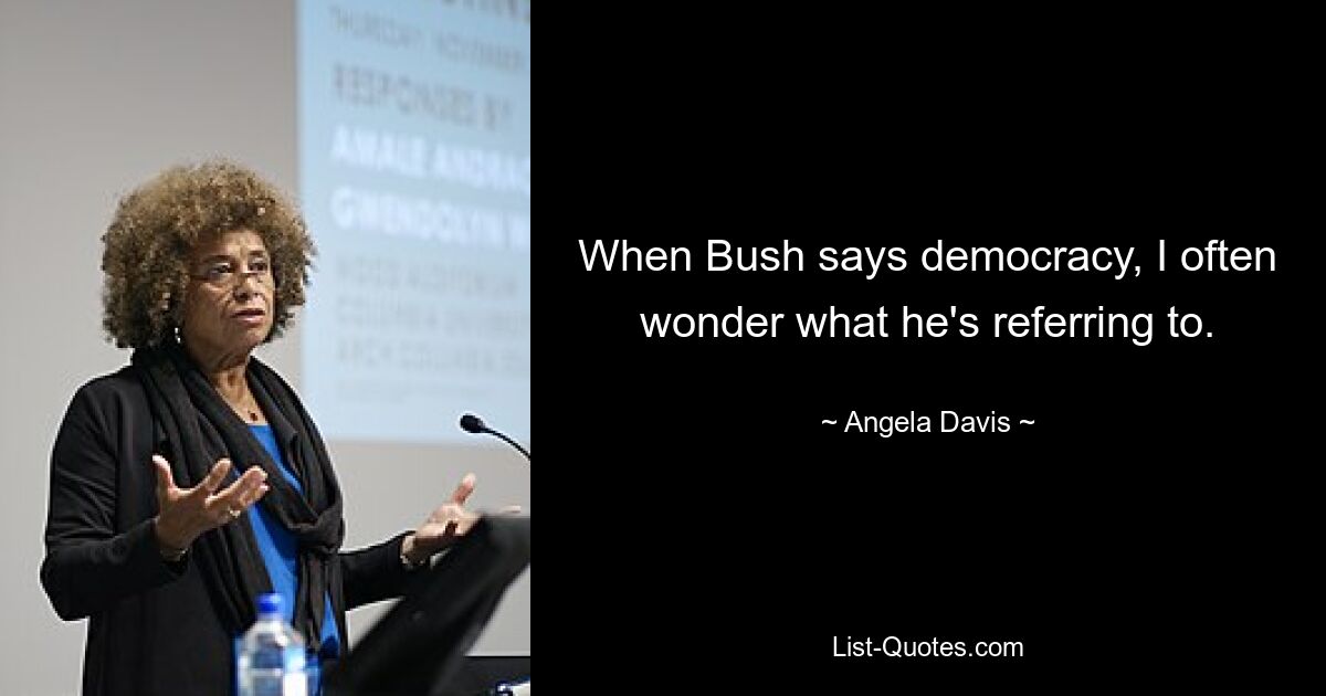 When Bush says democracy, I often wonder what he's referring to. — © Angela Davis