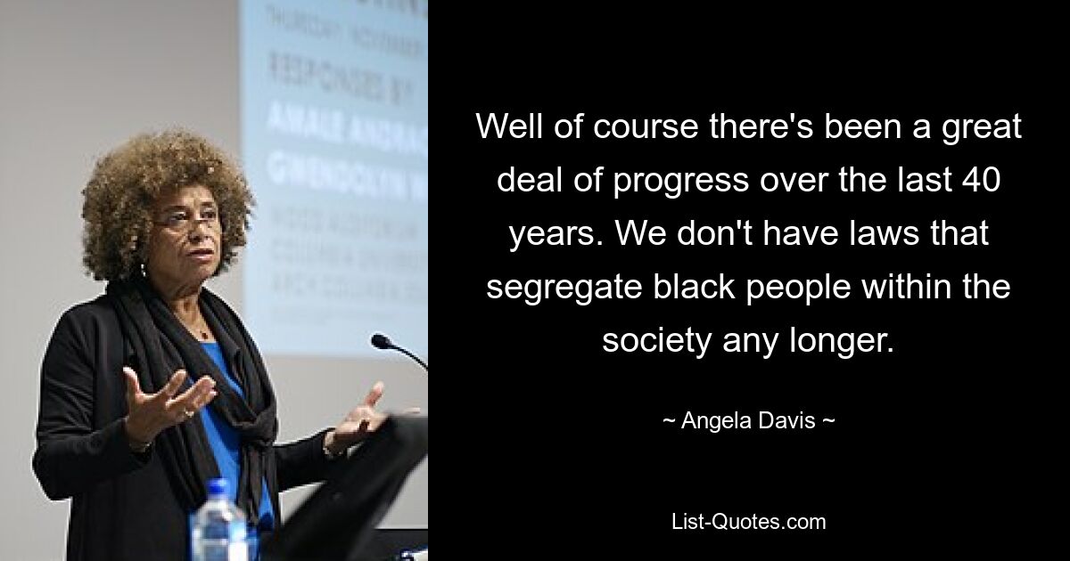 Well of course there's been a great deal of progress over the last 40 years. We don't have laws that segregate black people within the society any longer. — © Angela Davis