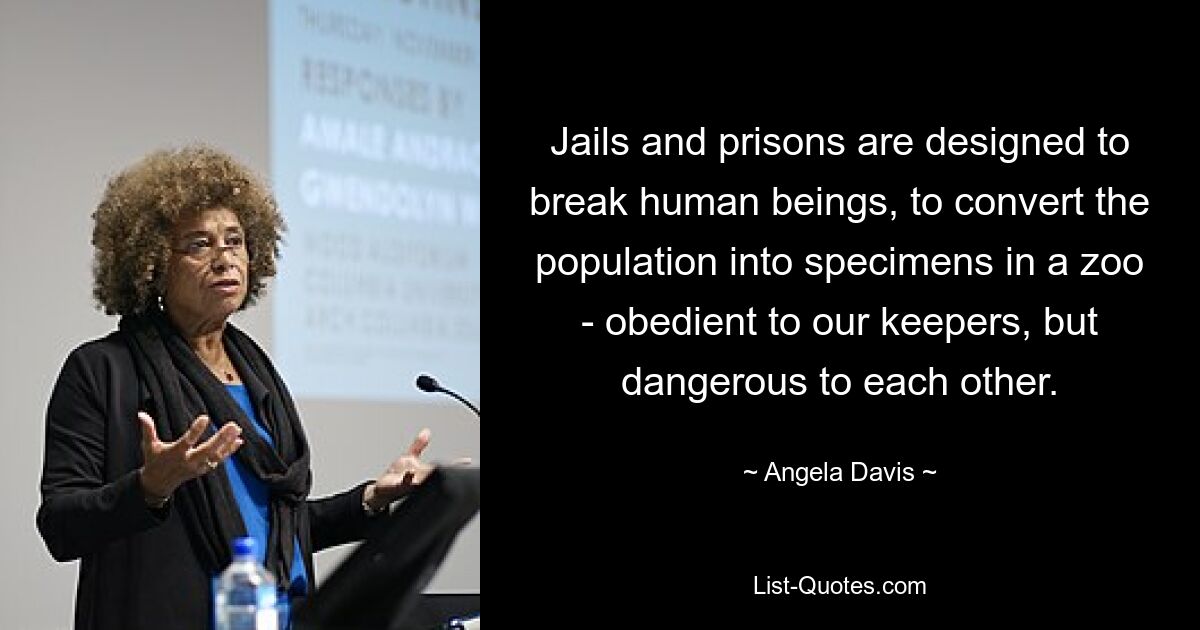 Jails and prisons are designed to break human beings, to convert the population into specimens in a zoo - obedient to our keepers, but dangerous to each other. — © Angela Davis