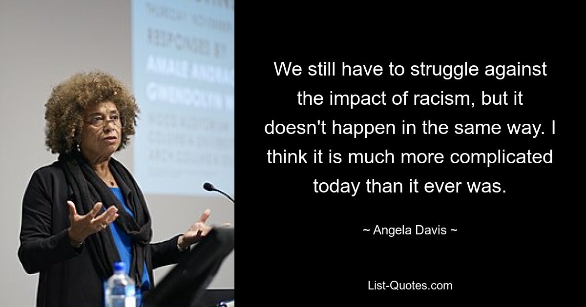 We still have to struggle against the impact of racism, but it doesn't happen in the same way. I think it is much more complicated today than it ever was. — © Angela Davis