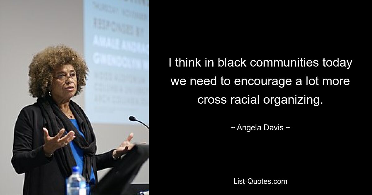 I think in black communities today we need to encourage a lot more cross racial organizing. — © Angela Davis