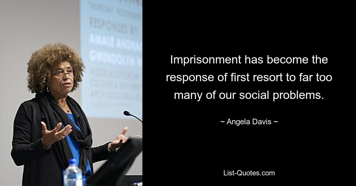 Imprisonment has become the response of first resort to far too many of our social problems. — © Angela Davis