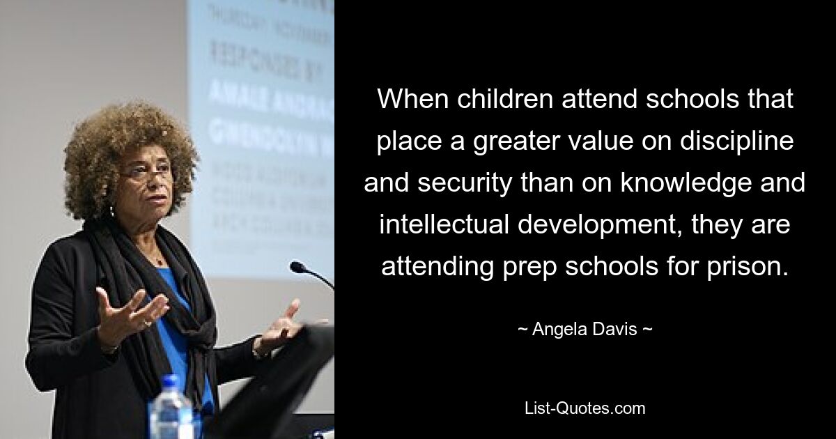 When children attend schools that place a greater value on discipline and security than on knowledge and intellectual development, they are attending prep schools for prison. — © Angela Davis