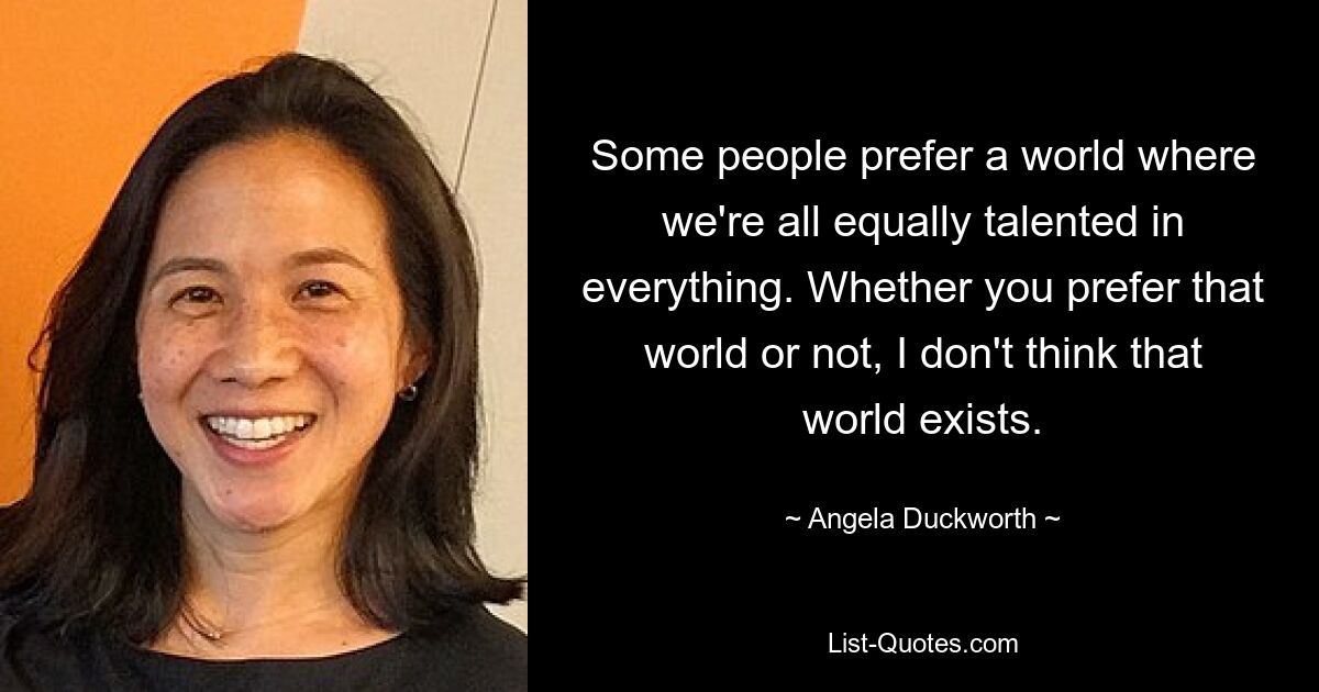 Some people prefer a world where we're all equally talented in everything. Whether you prefer that world or not, I don't think that world exists. — © Angela Duckworth