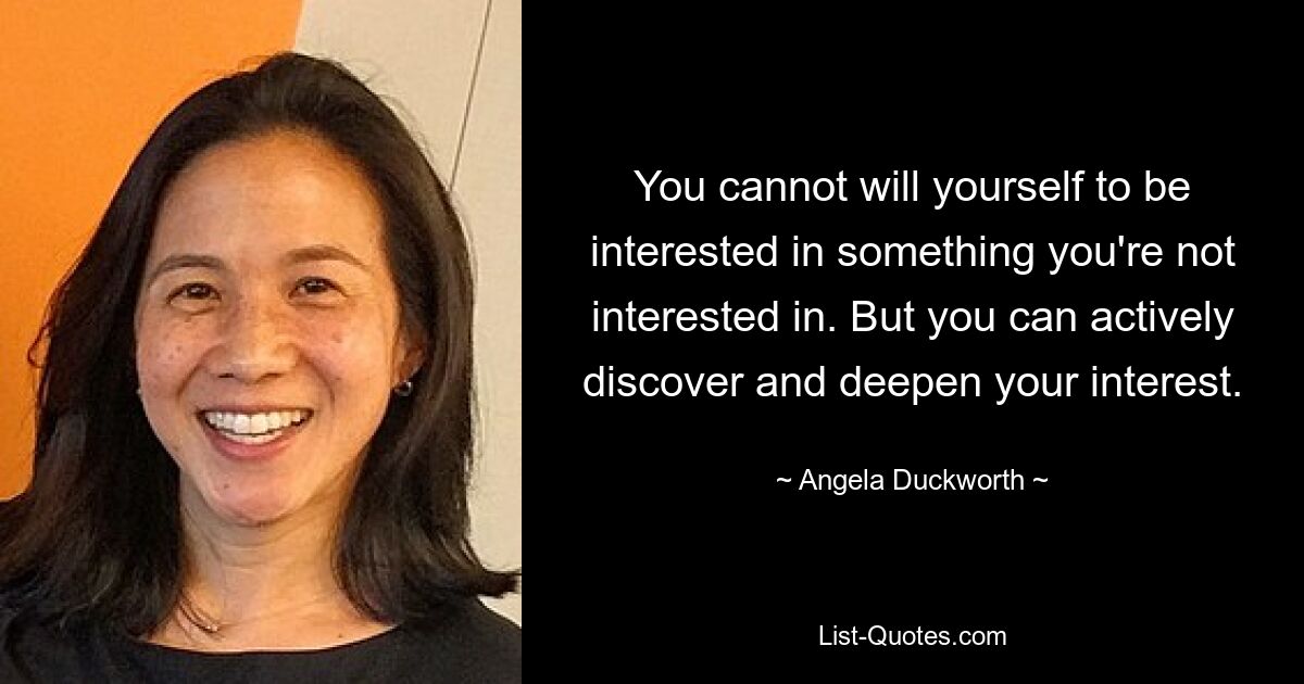 You cannot will yourself to be interested in something you're not interested in. But you can actively discover and deepen your interest. — © Angela Duckworth