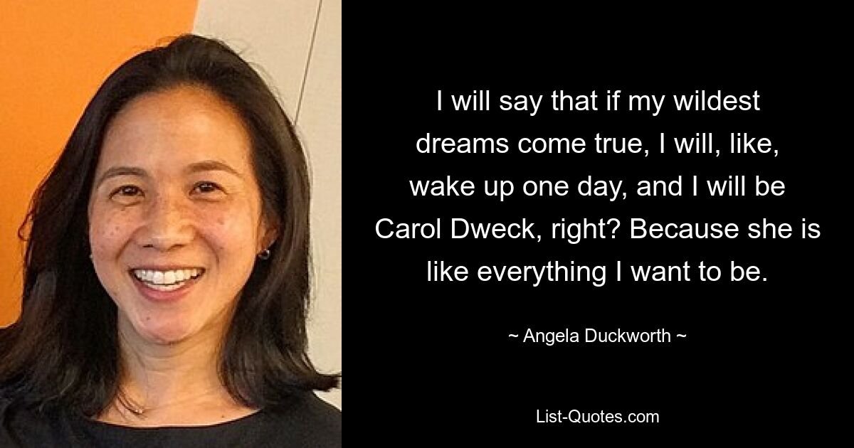 I will say that if my wildest dreams come true, I will, like, wake up one day, and I will be Carol Dweck, right? Because she is like everything I want to be. — © Angela Duckworth